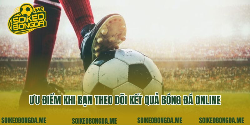 Kết Quả Bóng Đá 2 Ưu điểm khi bạn theo dõi kết quả bóng đá online